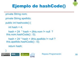 Ejemplo de hashCode()
private String nom;
private String apellido;
public int hashcode() {
     int hash = 4;
      hash = 24 * hash + (this.nom != null ?
    this.nom.hashCode() : 0);
      hash = 24 * hash + (this.apellido != null ?
    this.apellido.hashCode() : 0);
     return hash;
}
                                      Repaso Programación   33
 