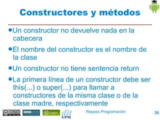 Constructores y métodos
●Un constructor no devuelve nada en la
 cabecera
●El nombre del constructor es el nombre de la
 clase
●Un   constructor no tiene sentencia return
●La primera línea de un constructor debe ser
 this(...) o super(...) para llamar a
 constructores de la misma clase o de la
 clase madre, respectivamente
                          Repaso Programación   35
 