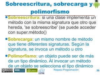 Sobreescritura, sobrecarga y
       polimorfismo
●Sobreescritura:  si una clase implementa un
 método con la misma signatura que otro que
 hereda, 'se sobreescribe' (se puede acceder con
 super.método()
●Sobrecarga:   un mismo nombre de método que
 tiene diferentes signaturas. Según la signatura,
 se invoca un método u otro
●Polimorfismo:  un objeto puede ser de más de
 un tipo dinámico. Al invocar un método de un
 objeto se selecciona el tipo dinámico
                          Repaso Programación       36
 