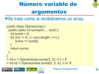 Número variable de
           argumentos
●Se   trata como si recibiéramos un array
public class Operaciones {
  public static int suma(int … sum) {
    int suma = 0;
    for (int i = 0; i < sum.length, i++) {
        suma += sum[i];
    }
    return suma;
  }
}
> int s = Operaciones.suma(2, 3); // s = 5
> int s2 = Operaciones.suma(2, 3, 4); // s= 9
                                Repaso Programación   38
 