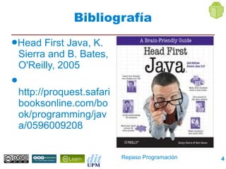 Bibliografía
●Head     First Java, K.
    Sierra and B. Bates,
    O'Reilly, 2005
●
    http://proquest.safari
    booksonline.com/bo
    ok/programming/jav
    a/0596009208


                             Repaso Programación   4
 