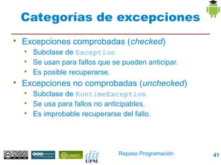 Categorías de excepciones

    Excepciones comprobadas (checked)
    
        Subclase de Exception
    
        Se usan para fallos que se pueden anticipar.
    
        Es posible recuperarse.

    Excepciones no comprobadas (unchecked)
    
        Subclase de RuntimeException
    
        Se usa para fallos no anticipables.
    
        Es improbable recuperarse del fallo.




                                  Repaso Programación   41
 