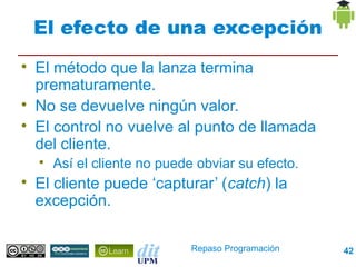 El efecto de una excepción

    El método que la lanza termina
    prematuramente.

    No se devuelve ningún valor.

    El control no vuelve al punto de llamada
    del cliente.
    
        Así el cliente no puede obviar su efecto.

    El cliente puede ‘capturar’ (catch) la
    excepción.

                               Repaso Programación   42
 
