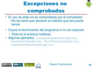 Excepciones no
               comprobadas

    El uso de ellas no es comprobado por el compilador.
    – No las tiene que declarar el método que las puede
      lanzar

    Causa la terminación del programa si no se capturan.
    
      Esta es la práctica habitual.

    Algunos ejemplos: IllegalArgumentException,
     ClassCastException, NullPointerException,
     IndexOutOfBoundsException.




                               Repaso Programación         43
 