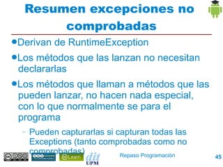 Resumen excepciones no
           comprobadas
●Derivan    de RuntimeException
●Los métodos que las lanzan no necesitan
 declararlas
●Losmétodos que llaman a métodos que las
 pueden lanzar, no hacen nada especial, con lo
 que normalmente se para el programa
  –   Pueden capturarlas si capturan todas las Exceptions
      (tanto comprobadas como no comprobadas)



                               Repaso Programación          45
 