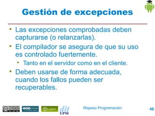 Gestión de excepciones

    Las excepciones comprobadas deben
    capturarse (o relanzarlas).

    El compilador se asegura de que su uso
    es controlado fuertemente.
    
        Tanto en el servidor como en el cliente.

    Deben usarse de forma adecuada,
    cuando los fallos pueden ser
    recuperables.

                               Repaso Programación   46
 