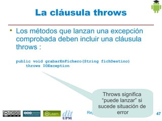 La cláusula throws

    Los métodos que lanzan una excepción
    comprobada deben incluir una cláusula
    throws :
    public void grabarEnFichero(String fichDestino)
        throws IOException




                                        Throws significa
                                        “puede lanzar” si
                                      sucede situación de
                                               error
                                 Repaso Programación        47
 