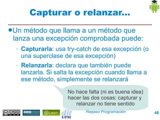 Capturar o relanzar...
●Un método que llama a un método que
 lanza una excepción comprobada puede:
 –   Capturarla: usa try-catch de esa excepción (o
     una superclase de esa excepción)
 –   Relanzarla: declara que también puede
     lanzarla. Si salta la excepción cuando llama a
     ese método, simplemente se relanzará
                      No hace falta (ni es buena idea)
                      hacer las dos cosas: capturar y
                         relanzar no tiene sentido
                             Repaso Programación         48
 