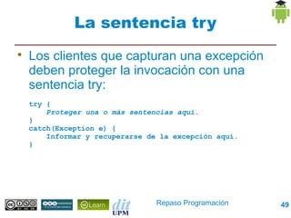 La sentencia try

    Los clientes que capturan una excepción
    deben proteger la invocación con una
    sentencia try:
    try {
        Proteger una o más sentencias aquí.
    }
    catch(Exception e) {
        Informar y recuperarse de la excepción aquí.
    }




                                 Repaso Programación   49
 