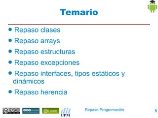 Temario
● Repaso clases
● Repaso arrays
● Repaso estructuras
● Repaso excepciones
● Repaso interfaces, tipos estáticos y
 dinámicos
● Repaso herencia


                         Repaso Programación   5
 