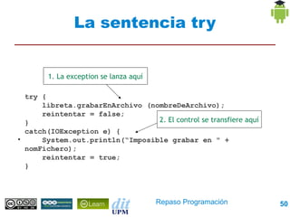 La sentencia try


          1. La exception se lanza aquí

    try {
        libreta.grabarEnArchivo (nombreDeArchivo);
        reintentar = false;
    }                               2. El control se transfiere aquí
    catch(IOException e) {
●
        System.out.println(“Imposible grabar en " + nomFichero);
        reintentar = true;
    }




                                          Repaso Programación      50
 