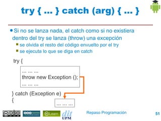try { ... } catch (arg) { ... }

● Sino se lanza nada, el catch como si no existiera
 dentro del try se lanza (throw) una excepción
      se olvida el resto del código envuelto por el try
      se ejecuta lo que se diga en catch

 try {
         ... ... ...
         throw new Exception ();
         ... ... ...
} catch (Exception e) {
                         ... ... ...
 }                                      Repaso Programación   51
 