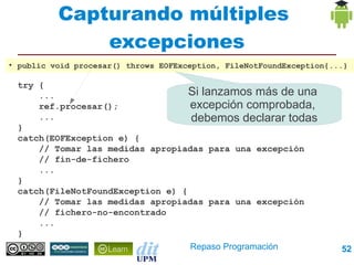 Capturando múltiples
                excepciones
●
    public void procesar() throws EOFException, FileNotFoundException{...}

    try {
        ...                          Si lanzamos más de una
        ref.procesar();              excepción comprobada,
        ...                          debemos declarar todas
    }
    catch(EOFException e) {
        // Tomar las medidas apropiadas para una excepción
        // fin-de-fichero
        ...
    }
    catch(FileNotFoundException e) {
        // Tomar las medidas apropiadas para una excepción
        // fichero-no-encontrado
        ...
    }
                                     Repaso Programación                52
 