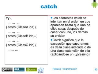 catch

try {                       ●Los  diferentes catch se
  ... ... ...               intentan en el orden en que
                            aparecen hasta que uno de
} catch (ClaseA ida) {      ellos casa; después de
  ... ... ...               casar con uno, los demás
} catch (ClaseB idb) {      se olvidan
  ... ... ...               ●Catch significa que la

} catch (ClassC idc) {      excepción que capuramos
                            es de la clase indicada o de
  ... ... ...               una clase extensión de ella
                            (aplicándose un upcasting)



                             Repaso Programación           53
 
