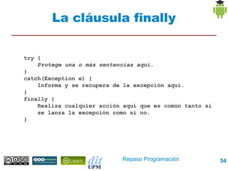 La cláusula finally


try {
    Protege una o más sentencias aquí.
}
catch(Exception e) {
    Informa y se recupera de la excepción aquí.
}
finally {
    Realiza cualquier acción aquí que es común tanto si
    se lanza la excepción como si no.
}




                            Repaso Programación           54
 