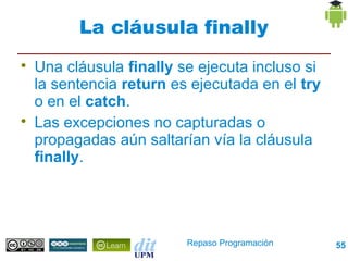 La cláusula finally

    Una cláusula finally se ejecuta incluso si
    la sentencia return es ejecutada en el try
    o en el catch.

    Las excepciones no capturadas o
    propagadas aún saltarían vía la cláusula
    finally.




                          Repaso Programación    55
 