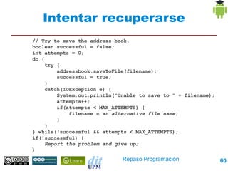 Intentar recuperarse
// Try to save the address book.
boolean successful = false;
int attempts = 0;
do {
     try {
         addressbook.saveToFile(filename);
         successful = true;
     }
     catch(IOException e) {
         System.out.println("Unable to save to " + filename);
         attempts++;
         if(attempts < MAX_ATTEMPTS) {
             filename = an alternative file name;
         }
     }
} while(!successful && attempts < MAX_ATTEMPTS);
if(!successful) {
     Report the problem and give up;
}
                              Repaso Programación               60
 