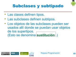Subclases y subtipado

    Las clases definen tipos.

    Las subclases definen subtipos.

    Los objetos de las subclases pueden ser
    usados allí donde se puedan usar objetos
    de los supertipos.
    (Esto se denomina sustitución .)




                         Repaso Programación   69
 
