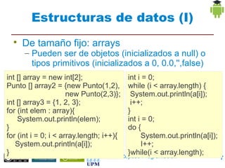 Estructuras de datos (I)
  
      De tamaño fijo: arrays
       – Pueden ser de objetos (inicializados a null) o
          tipos primitivos (inicializados a 0, 0.0,'',false)
       – Tamaño fijo al
int [] array = new int[2]; crearlos int i = 0;
Punto [] array2 = {new Punto(1,2), while (i < array.length) {
                      new Punto(2,3)}; System.out.println(a[i]);
int [] array3 = {1, 2, 3};                 i++;
for (int elem : array){                   }
    System.out.println(elem);             int i = 0;
}                                         do {
for (int i = 0; i < array.length; i++){        System.out.println(a[i]);
   System.out.println(a[i]);                   I++;
}                                         }while(i < array.length);
                                        Repaso Programación                7
 