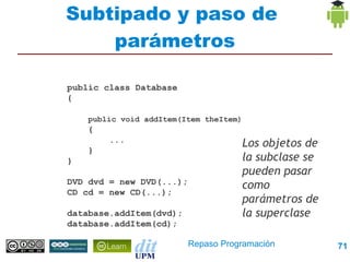 Subtipado y paso de
    parámetros

public class Database
{

    public void addItem(Item theItem)
    {
        ...                          Los objetos de
    }
}                                    la subclase se
                                     pueden pasar
DVD dvd = new DVD(...);              como
CD cd = new CD(...);
                                     parámetros de
database.addItem(dvd);               la superclase
database.addItem(cd);

                          Repaso Programación         71
 