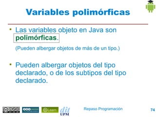 Variables polimórficas

    Las variables objeto en Java son
    polimórficas.
    (Pueden albergar objetos de más de un tipo.)


    Pueden albergar objetos del tipo
    declarado, o de los subtipos del tipo
    declarado.


                                Repaso Programación   74
 