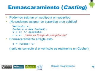 Enmascaramiento (Casting)

    Podemos asignar un subtipo a un supertipo.

    ¡No podemos asignar un supertipo a un subtipo!
      Vehiculo v;
      Coche c = new Coche();
      v = c; // correcto;
      c = v; ¡error en tiempo de compilación!

    Enmascaramiento arregla esto:
      c = (Coche) v;
    (¡sólo es correcto si el vehículo es realmente un Coche!)




                                  Repaso Programación           75
 