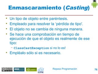 Enmascaramiento (Casting)

    Un tipo de objeto entre paréntesis.

    Empleado para resolver la ‘pérdida de tipo'.

    El objeto no se cambia de ninguna manera.

    Se hace una comprobación en tiempo de
    ejecución de que el objeto es realmente de ese
    tipo:
    – ClassCastException si no lo es!

    Empléalo sólo si es necesario.



                             Repaso Programación     76
 