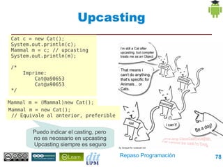 Upcasting
 Cat c = new Cat();
 System.out.println(c);
 Mammal m = c; // upcasting
 System.out.println(m);

 /*
      Imprime:
          Cat@a90653
          Cat@a90653
 */

Mammal m = (Mammal)new Cat();
Mammal m = new Cat();
 // Equivale al anterior, preferible


         Puedo indicar el casting, pero
         no es necesario en upcasting
         Upcasting siempre es seguro
                                          Repaso Programación   78
 