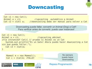 Downcasting
 Cat c1 = new Cat();
 Animal a = c1;             //upcasting automático a Animal
 Cat c2 = (Cat) a;      //downcasting debe ser manual para volver a Cat

           Downcasting puede fallar, convertir un Animal (Dog) a Cat!!
            Para verificar antes de convertir, puedo usar instanceof

Cat c1 = new Cat();
Animal a = c1;               //upcasting aAnimal
if(a instanceof Cat){ // pruebo si Animal es un Cat
   System.out.println("Es un Gato! Ahora puedo hacer downcasting a Cat
sin que pueda fallar.");
   Cat c2 = (Cat)a;
}


   Mammal m = new Mammal();                            No siempre
   Cat c = (Cat)m; ¡FALLO!                             puedo hacer
                                                       downcasting

                                           Repaso Programación            79
 