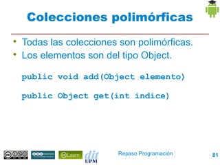 Colecciones polimórficas

    Todas las colecciones son polimórficas.

    Los elementos son del tipo Object.

    public void add(Object elemento)

    public Object get(int indice)




                         Repaso Programación   81
 