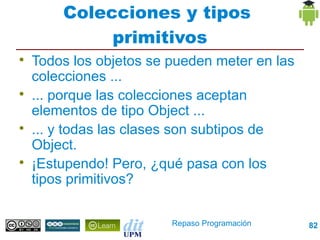 Colecciones y tipos
             primitivos

    Todos los objetos se pueden meter en las
    colecciones ...

    ... porque las colecciones aceptan
    elementos de tipo Object ...

    ... y todas las clases son subtipos de
    Object.

    ¡Estupendo! Pero, ¿qué pasa con los
    tipos primitivos?

                         Repaso Programación   82
 