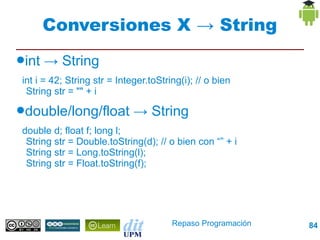 Conversiones X → String
●int   → String
 int i = 42; String str = Integer.toString(i); // o bien
  String str = "" + i
●double/long/float            → String
 double d; float f; long l;
  String str = Double.toString(d); // o bien con “” + i
  String str = Long.toString(l);
  String str = Float.toString(f);




                                        Repaso Programación   84
 