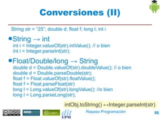 Conversiones (II)
String str = “25”; double d; float f; long l; int i
●String    → int
 int i = Integer.valueOf(str).intValue(); // o bien
 int i = Integer.parseInt(str);
●Float/Double/long             → String
 double d = Double.valueOf(str).doubleValue(); // o bien
 double d = Double.parseDouble(str);
 float f = Float.valueOf(str).floatValue();
 float f = Float.parseFloat(str)
 long l = Long.valueOf(str).longValue(); //o bien
 long l = Long.parseLong(str);

                            intObj.toString() ↔Integer.parseInt(str)
                                        Repaso Programación        86
 