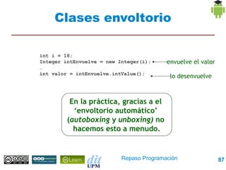 Clases envoltorio

int i = 18;
Integer intEnvuelve = new Integer(i);     envuelve el valor
…
int valor = intEnvuelve.intValue();
                                           lo desenvuelve



          En la práctica, gracias a el
           ‘envoltorio automático’
         (autoboxing y unboxing) no
           hacemos esto a menudo.


                           Repaso Programación                87
 