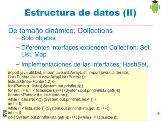 Estructura de datos (II)
De tamaño dinámico: Collections
    – Sólo objetos
    – Diferentes interfaces extienden Collection: Set,
        List, Map
    – Implementaciones de las interfaces: HashSet,
        ArrayList, HashMap
import java.util.List; import java.util.ArrayList; import java.util.Iterator;
List<Punto> lista = new ArrayList<Punto>();
lista.add(new Punto(1,2));
for (Punto p : lista){ System.out.println(p);}
for (int i = 0; i < lista.size(); i++) {System.out.println(lista.get(i));}
Iterator<Punto> it = lista.iterator();
while ( it.hasNext()) {System.out.println(it.next());}
int i = 0;
while (i < lista.size()) {System.out.println(lista.get(i)); i++;}
int i = 0;                                         Repaso Programación          9
do { System.out.println(lista.get(i)); i++; }while (i < lista.size());
 