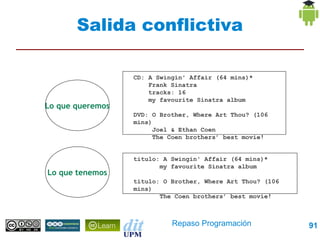 Salida conflictiva

                  CD: A Swingin' Affair (64 mins)*
                      Frank Sinatra
                      tracks: 16
                      my favourite Sinatra album
Lo que queremos
                  DVD: O Brother, Where Art Thou? (106 mins)
                       Joel & Ethan Coen
                       The Coen brothers’ best movie!



                  titulo: A Swingin' Affair (64 mins)*
                         my favourite Sinatra album
Lo que tenemos
                  titulo: O Brother, Where Art Thou? (106 mins)
                         The Coen brothers’ best movie!




                             Repaso Programación                  91
 