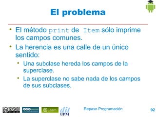 El problema

    El método print de Item sólo imprime
    los campos comunes.

    La herencia es una calle de un único
    sentido:
    
        Una subclase hereda los campos de la
        superclase.
    
        La superclase no sabe nada de los campos
        de sus subclases.


                            Repaso Programación    92
 