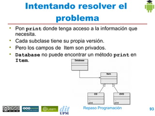 Intentando resolver el
              problema

    Pon print donde tenga acceso a la información que
    necesita.

    Cada subclase tiene su propia versión.

    Pero los campos de Item son privados.

    Database no puede encontrar un método print en
    Item.




                               Repaso Programación      93
 
