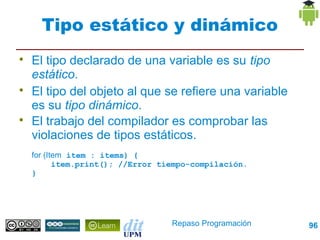 Tipo estático y dinámico

    El tipo declarado de una variable es su tipo
    estático.

    El tipo del objeto al que se refiere una variable
    es su tipo dinámico.

    El trabajo del compilador es comprobar las
    violaciones de tipos estáticos.
    for (Item item : items) {
           item.print(); //Error tiempo-compilación.
    }




                                   Repaso Programación   96
 