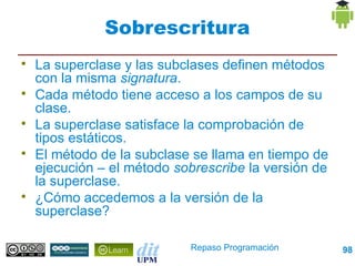 Sobrescritura

    La superclase y las subclases definen métodos
    con la misma signatura.

    Cada método tiene acceso a los campos de su
    clase.

    La superclase satisface la comprobación de
    tipos estáticos.

    El método de la subclase se llama en tiempo de
    ejecución – el método sobrescribe la versión de
    la superclase.

    ¿Cómo accedemos a la versión de la
    superclase?

                            Repaso Programación       98
 