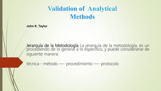 Jerarquía de la Metodología La jerarquía de la metodología, es un
procediendo de lo general a lo específico, y puede considerarse de
siguiente manera:
técnica - método —- procedimiento —- protocolo
Validation of Analytical
Methods
John K. Taylor
 