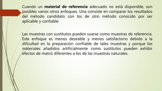 Cuando un material de referencia adecuado no está disponible, son
posibles varios otros enfoques. Una consiste en comparar los resultados
del método candidato con los de otro método conocido por ser
aplicable y confiable
Las muestras con sustitutos pueden usarse como muestras de referencia.
Este enfoque es menos deseable y menos satisfactorio debido a la
dificultad en la preparación confiable de tales muestras y porque los
materiales añadidos artificialmente como sustitutos pueden exhibir
efectos de matriz diferentes a los de las muestras naturales.
 