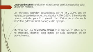 Un procedimiento consiste en instrucciones escritas necesarias para
utilizar un método.
Los "métodos estándar" desarrollados por ASTM y AOAC son, en
realidad, procedimientos estandarizados ASTM D2914: El Método de
prueba estándar para El contenido de dióxido de azufre en la
atmósfera (Método West-Gaeke): es Un ejemplo
Mientras que una descripción precisa es el objetivo, es difícil, pero
no imposible, describir cada detalle de cada operación en un
procedimiento.
 