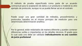 El método de prueba especificado como parte de un acuerdo
contractual para la aceptación de datos o un producto o material es otro
ejemplo de protocolo, aunque no se puede llamar así en el contrato
Puede surgir una gran cantidad de métodos, procedimientos y
protocolos basados en el mismo principio de medición para una
determinada determinación analítica.
Por lo general, están redactados de manera diferente y pueden contener
diferencias sutiles o importantes en los detalles técnicos. El grado para
lo cual cada uno debe ser validado individualmente es una cuestión
de juicio profesional
 