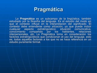 Pragmática La  Pragmática  es un subcampo de la lingüística, también estudiado por la filosofía del lenguaje. Es el estudio del modo en que el contexto influye en la interpretación del significado. El contexto debe entenderse como  situación , ya que puede incluir cualquier aspecto extralingüístico: situación comunicativa, conocimiento compartido por los hablantes, relaciones interpersonales, etc. La Pragmática toma en consideración los factores extralingüísticos que condicionan el uso del lenguaje, esto es, todos aquellos factores a los que no se hace referencia en un estudio puramente formal. 