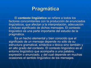 Pragmática El  contexto lingüístico  se refiere a todos los factores concomitantes con la producción de enunciados lingüísticos, que afectan a la interpretación, adecuación e incluso significado de dichos mensajes. El contexto lingüístico es una parte importante del estudio de la pragmática. Es un hecho elemental y bien conocido que el significado de un mensaje depende no sólo de su estructura gramatical, sintáctica o léxica sino también y en alto grado del contexto. El contexto lingüístico es el entorno lingüístico que acompaña a una palabra, expresión o enunciado, y del cual depende en muchas ocasiones el sentido lingüístico de los mensajes. 