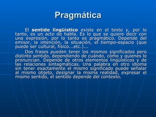 Pragmática El  sentido lingüístico  existe en el texto y, por lo tanto, es un acto de habla. Es lo que se quiere decir con una expresión, por lo tanto es pragmático. Depende del emisor, la intención, la situación, el tiempo-espacio (que puede ser cultural, físico...etc.)... Dos frases pueden tener los mismos significados pero distinto sentido, dependiendo de cuándo, cómo y quienes lo pronuncian. Depende de otros elementos lingüísticos y de las relaciones sintagmáticas. Una palabra en otro idioma sin tener exactamente el mismo significado puede señalar al mismo objeto, designar la misma realidad, expresar el mismo sentido, el sentido depende del contexto. 