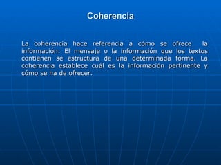 Coherencia La coherencia hace referencia a cómo se ofrece  la información: El mensaje o la información que los textos contienen se estructura de una determinada forma. La coherencia establece cuál es la información pertinente y cómo se ha de ofrecer. 