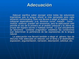 Adecuación Adecuar significa saber escoger entre todas las soluciones lingüísticas que la lengua ofrece la más apropiada para cada situación comunicativa. Esto nos llevará a elegir el registro: culto, coloquial especializado; p.ej. términos  currar, trabajar,  hacer , realizar,   elaborar,  pueden ser sinónimos, pero la adecuación sólo permite el uso de la primera en el ámbito coloquial y la última es propia del registro escrito o hablado formal.  Lo que actualmente se denomina  “contexto pragmático” establece las condiciones que determinan la pertinencia de las expresiones de la lengua natural. La adecuación nos llevará también a elegir el  género: tipo de discurso más adecuado en relación con el tema y el destinatario: exposición, argumentación, narración, descripción, solicitud, etc.  