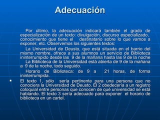 Adecuación Por último, la adecuación indicará también el grado de especialización de un texto: divulgación, discurso especializado,  conocimiento que tiene el  destinatario sobre lo que vamos a exponer, etc. Observemos los siguientes textos: La Universidad de Deusto, que está situada en el barrio del mismo nombre, ofrece a sus alumnos un servicio de Biblioteca ininterrumpido desde las  9 de la mañana hasta las 9 de la noche La Biblioteca de la Universidad está abierta de 9 de la mañana a  9 de la noche, todo seguido. Horario de Biblioteca: de 9 a  21 horas, de forma ininterrumpida. El texto 1, sólo  sería pertinente para una persona que no conociera la Universidad de Deusto. El 2 obedecería a un registro coloquial entre personas que conocen de qué universidad se está hablando. El texto 3 sería adecuado para exponer  el horario de biblioteca en un cartel. 